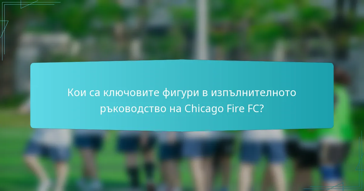 Кои са ключовите фигури в изпълнителното ръководство на Chicago Fire FC?