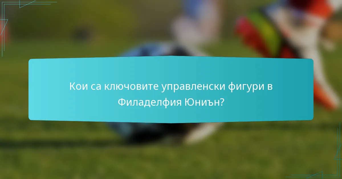 Кои са ключовите управленски фигури в Филаделфия Юниън?